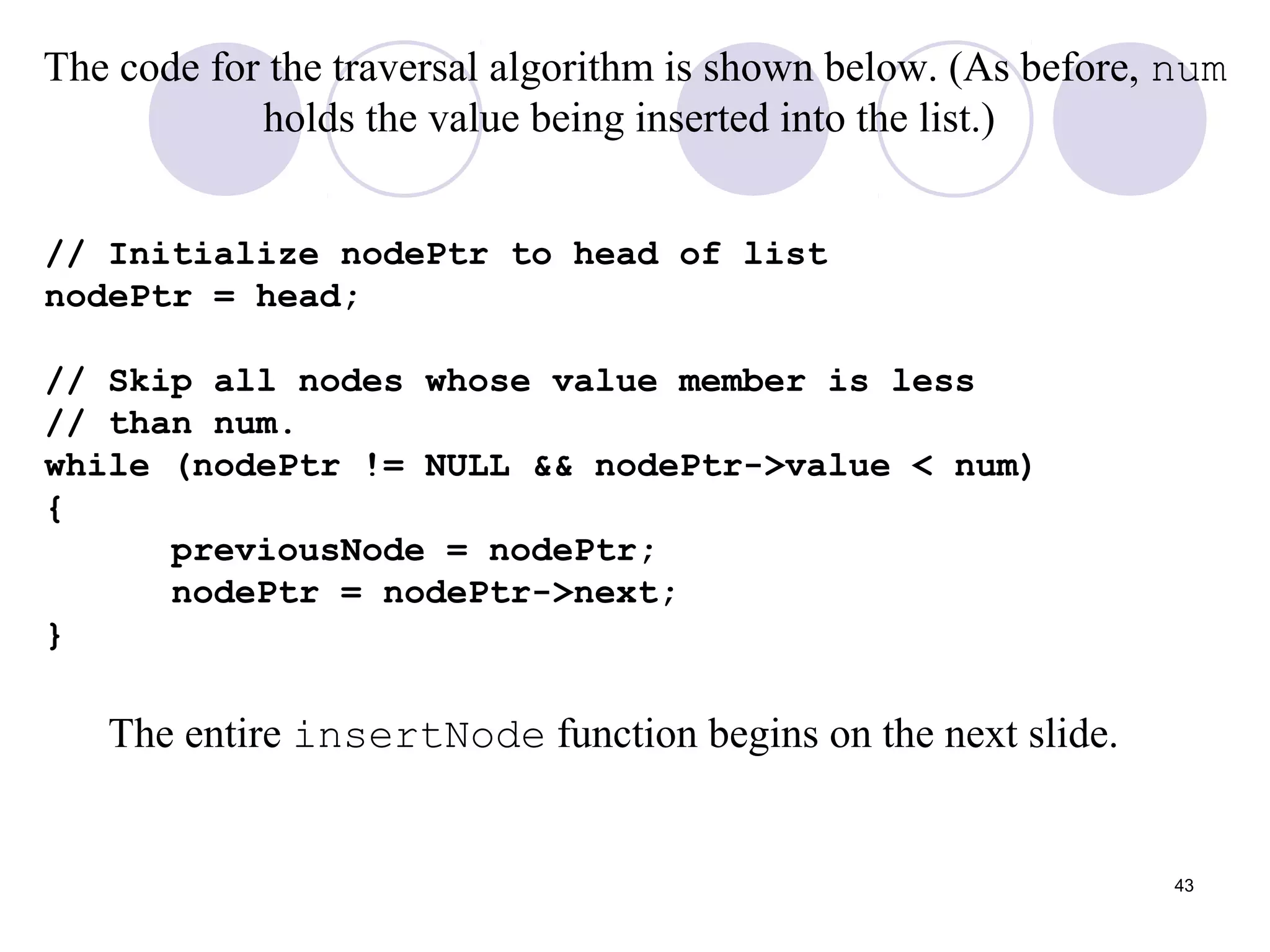 43
The code for the traversal algorithm is shown below. (As before, num
holds the value being inserted into the list.)
// Initialize nodePtr to head of list
nodePtr = head;
// Skip all nodes whose value member is less
// than num.
while (nodePtr != NULL && nodePtr->value < num)
{
previousNode = nodePtr;
nodePtr = nodePtr->next;
}
The entire insertNode function begins on the next slide.
 