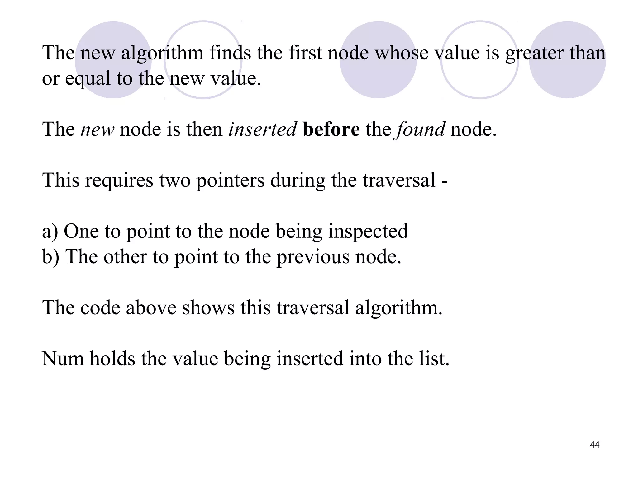 44
The new algorithm finds the first node whose value is greater than
or equal to the new value.
The new node is then inserted before the found node.
This requires two pointers during the traversal -
a) One to point to the node being inspected
b) The other to point to the previous node.
The code above shows this traversal algorithm.
Num holds the value being inserted into the list.
 