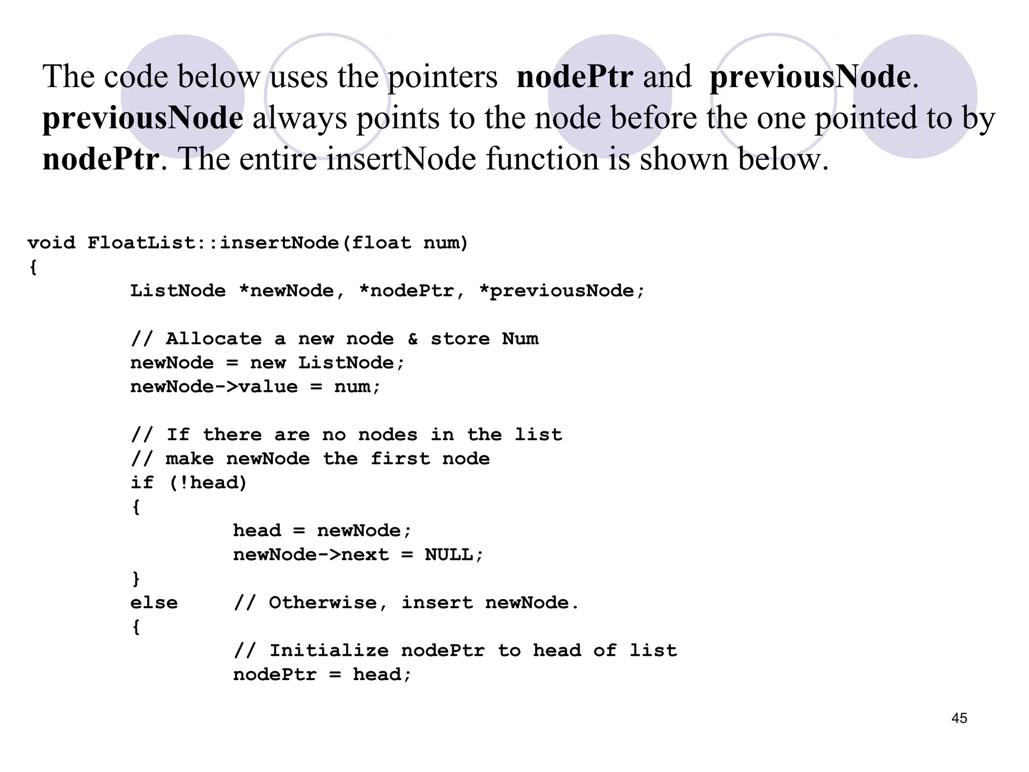 45
void FloatList::insertNode(float num)
{
ListNode *newNode, *nodePtr, *previousNode;
// Allocate a new node & store Num
newNode = new ListNode;
newNode->value = num;
// If there are no nodes in the list
// make newNode the first node
if (!head)
{
head = newNode;
newNode->next = NULL;
}
else // Otherwise, insert newNode.
{
// Initialize nodePtr to head of list
nodePtr = head;
The code below uses the pointers nodePtr and previousNode.
previousNode always points to the node before the one pointed to by
nodePtr. The entire insertNode function is shown below.
 