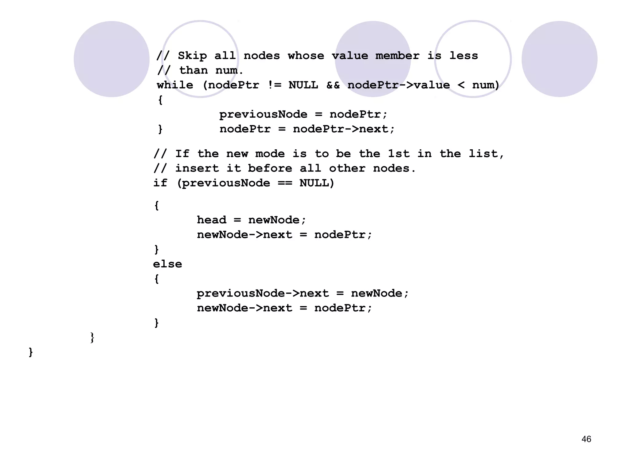 46
// Skip all nodes whose value member is less
// than num.
while (nodePtr != NULL && nodePtr->value < num)
{
previousNode = nodePtr;
} nodePtr = nodePtr->next;
// If the new mode is to be the 1st in the list,
// insert it before all other nodes.
if (previousNode == NULL)
{
head = newNode;
newNode->next = nodePtr;
}
else
{
previousNode->next = newNode;
newNode->next = nodePtr;
}
}
}
 