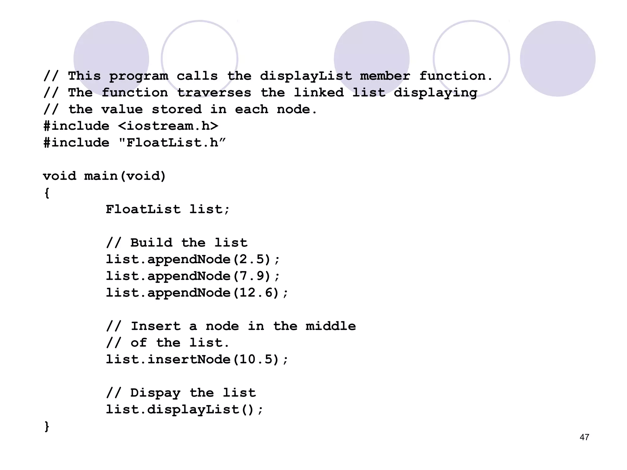 47
// This program calls the displayList member function.
// The function traverses the linked list displaying
// the value stored in each node.
#include <iostream.h>
#include "FloatList.h”
void main(void)
{
FloatList list;
// Build the list
list.appendNode(2.5);
list.appendNode(7.9);
list.appendNode(12.6);
// Insert a node in the middle
// of the list.
list.insertNode(10.5);
// Dispay the list
list.displayList();
}
 