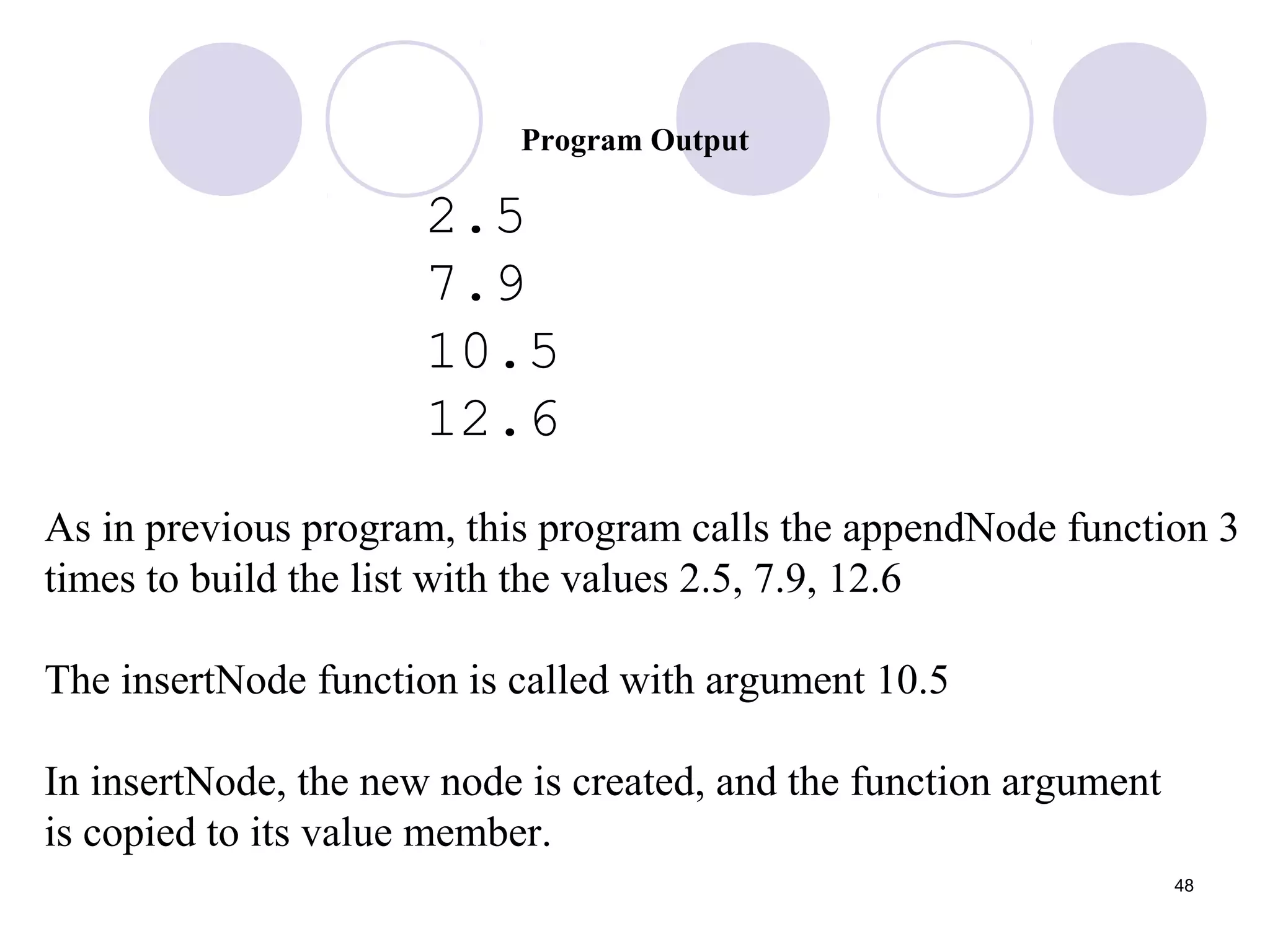48
Program Output
2.5
7.9
10.5
12.6
As in previous program, this program calls the appendNode function 3
times to build the list with the values 2.5, 7.9, 12.6
The insertNode function is called with argument 10.5
In insertNode, the new node is created, and the function argument
is copied to its value member.
 