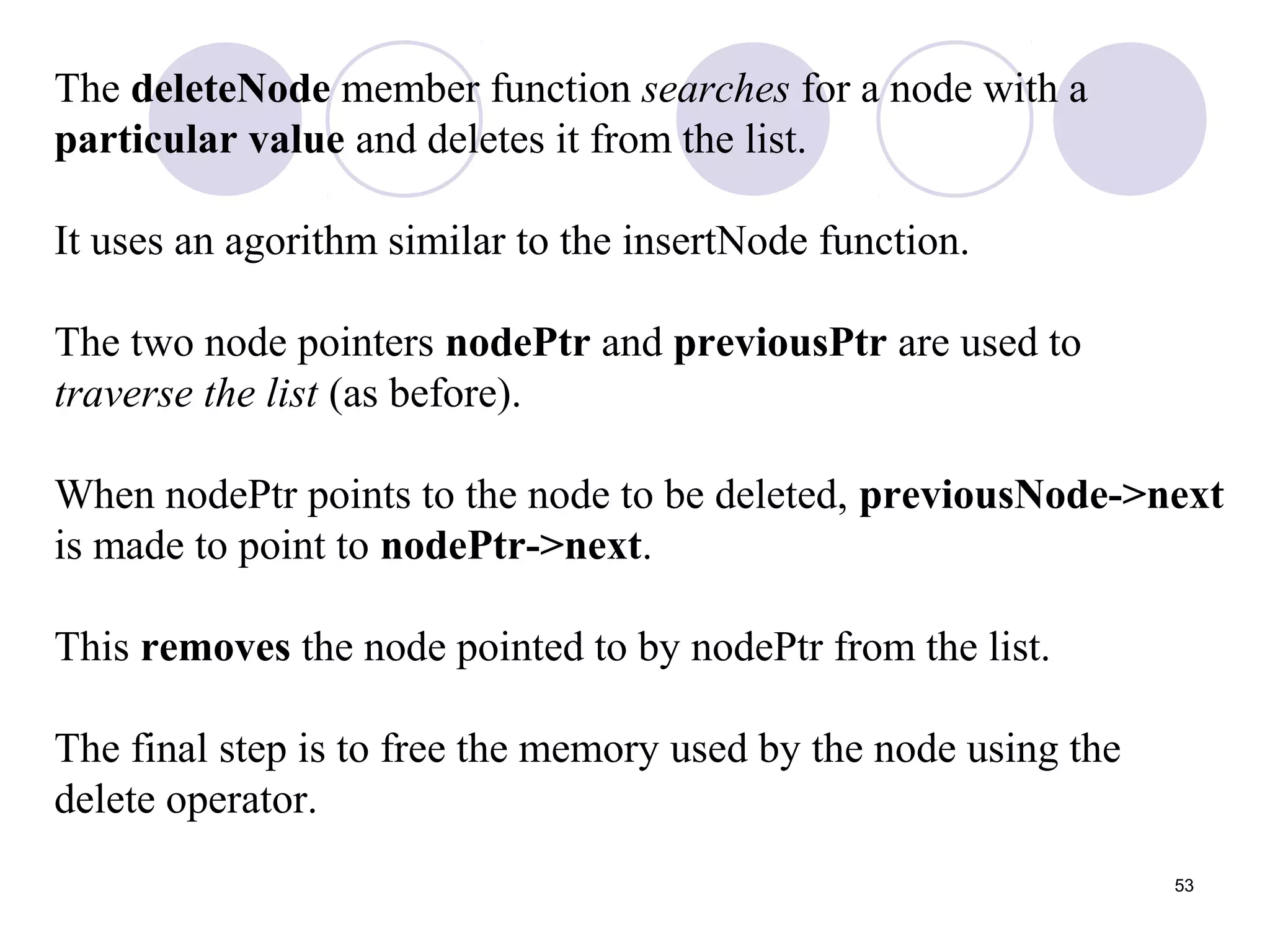 53
The deleteNode member function searches for a node with a
particular value and deletes it from the list.
It uses an agorithm similar to the insertNode function.
The two node pointers nodePtr and previousPtr are used to
traverse the list (as before).
When nodePtr points to the node to be deleted, previousNode->next
is made to point to nodePtr->next.
This removes the node pointed to by nodePtr from the list.
The final step is to free the memory used by the node using the
delete operator.
 