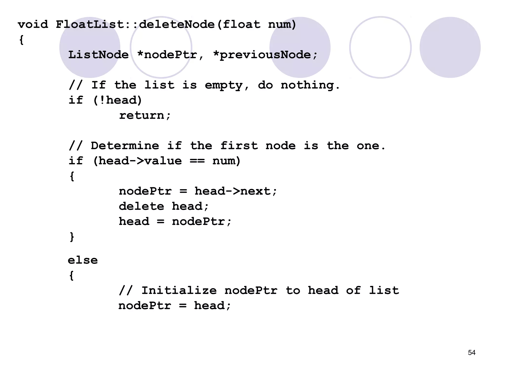 54
void FloatList::deleteNode(float num)
{
ListNode *nodePtr, *previousNode;
// If the list is empty, do nothing.
if (!head)
return;
// Determine if the first node is the one.
if (head->value == num)
{
nodePtr = head->next;
delete head;
head = nodePtr;
}
else
{
// Initialize nodePtr to head of list
nodePtr = head;
 