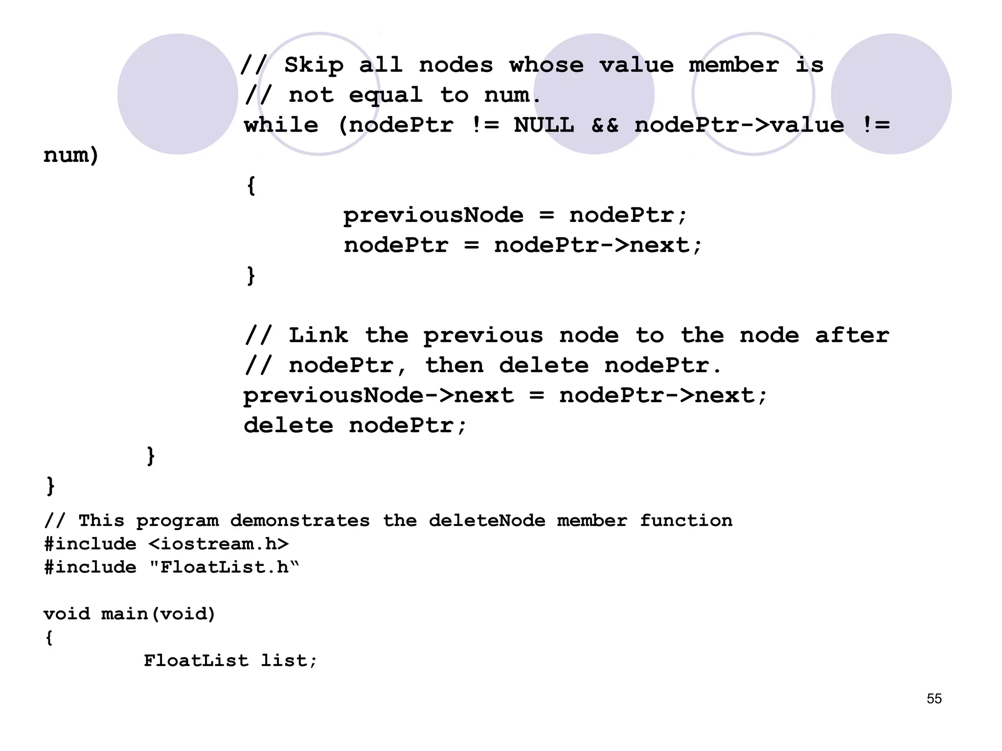 55
// Skip all nodes whose value member is
// not equal to num.
while (nodePtr != NULL && nodePtr->value !=
num)
{
previousNode = nodePtr;
nodePtr = nodePtr->next;
}
// Link the previous node to the node after
// nodePtr, then delete nodePtr.
previousNode->next = nodePtr->next;
delete nodePtr;
}
}
// This program demonstrates the deleteNode member function
#include <iostream.h>
#include "FloatList.h“
void main(void)
{
FloatList list;
 