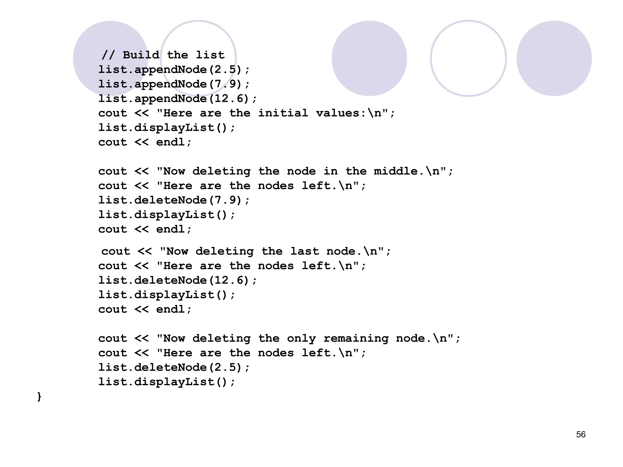 56
// Build the list
list.appendNode(2.5);
list.appendNode(7.9);
list.appendNode(12.6);
cout << "Here are the initial values:n";
list.displayList();
cout << endl;
cout << "Now deleting the node in the middle.n";
cout << "Here are the nodes left.n";
list.deleteNode(7.9);
list.displayList();
cout << endl;
cout << "Now deleting the last node.n";
cout << "Here are the nodes left.n";
list.deleteNode(12.6);
list.displayList();
cout << endl;
cout << "Now deleting the only remaining node.n";
cout << "Here are the nodes left.n";
list.deleteNode(2.5);
list.displayList();
}
 