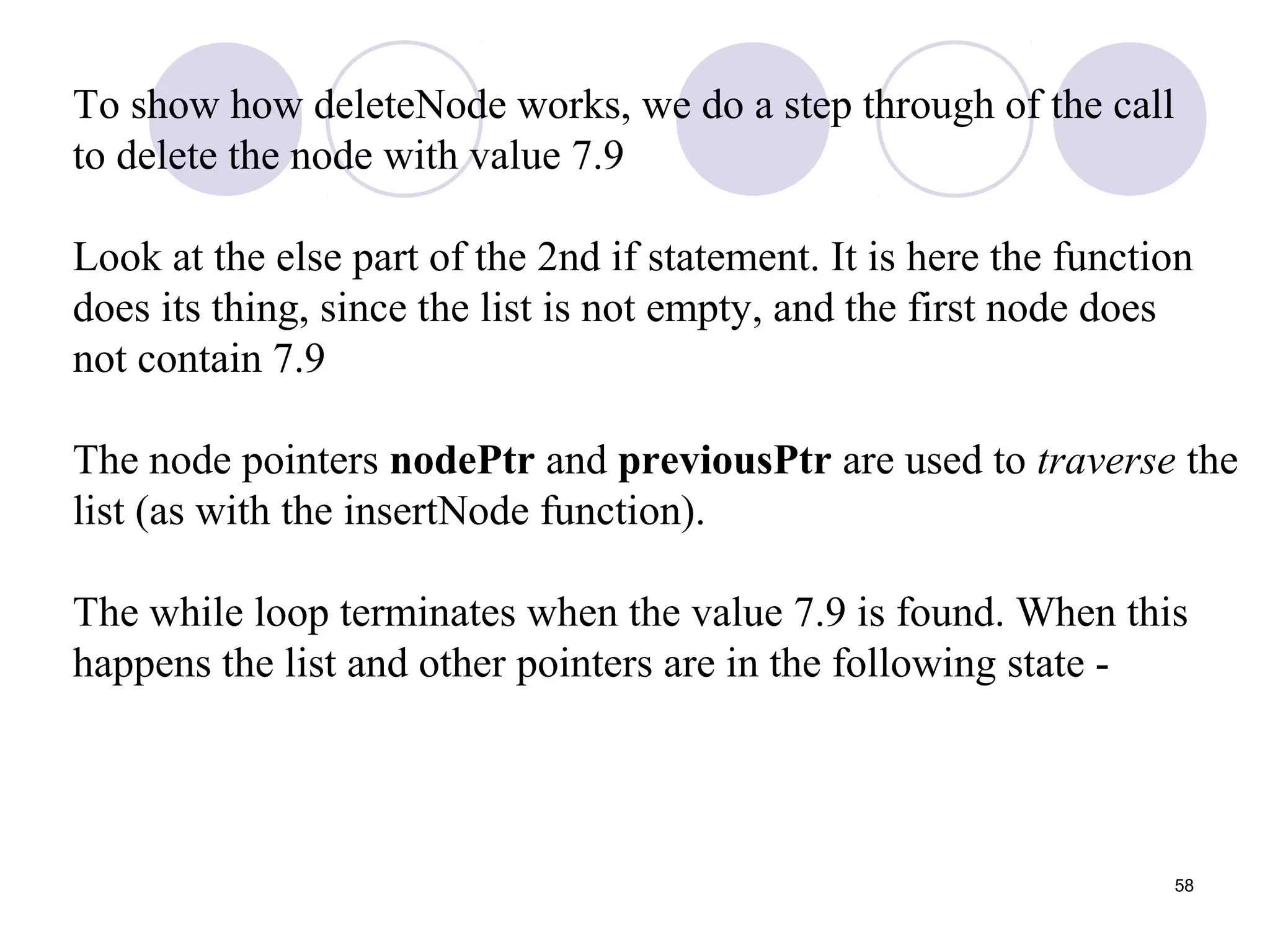 58
To show how deleteNode works, we do a step through of the call
to delete the node with value 7.9
Look at the else part of the 2nd if statement. It is here the function
does its thing, since the list is not empty, and the first node does
not contain 7.9
The node pointers nodePtr and previousPtr are used to traverse the
list (as with the insertNode function).
The while loop terminates when the value 7.9 is found. When this
happens the list and other pointers are in the following state -
 