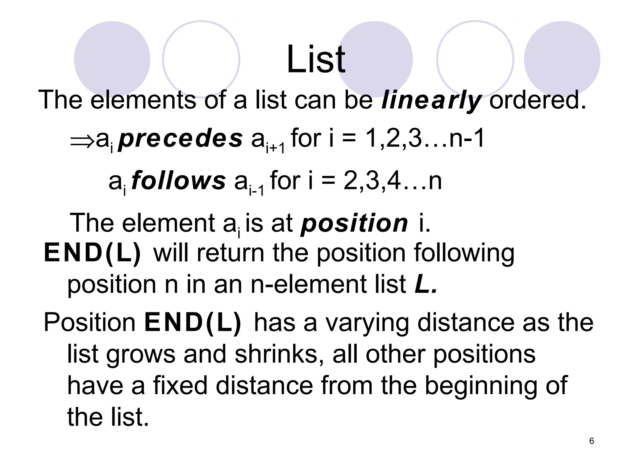 6
List
The elements of a list can be linearly ordered.
⇒ai precedes ai+1 for i = 1,2,3…n-1
ai follows ai-1 for i = 2,3,4…n
The element ai is at position i.
END(L) will return the position following
position n in an n-element list L.
Position END(L) has a varying distance as the
list grows and shrinks, all other positions
have a fixed distance from the beginning of
the list.
 