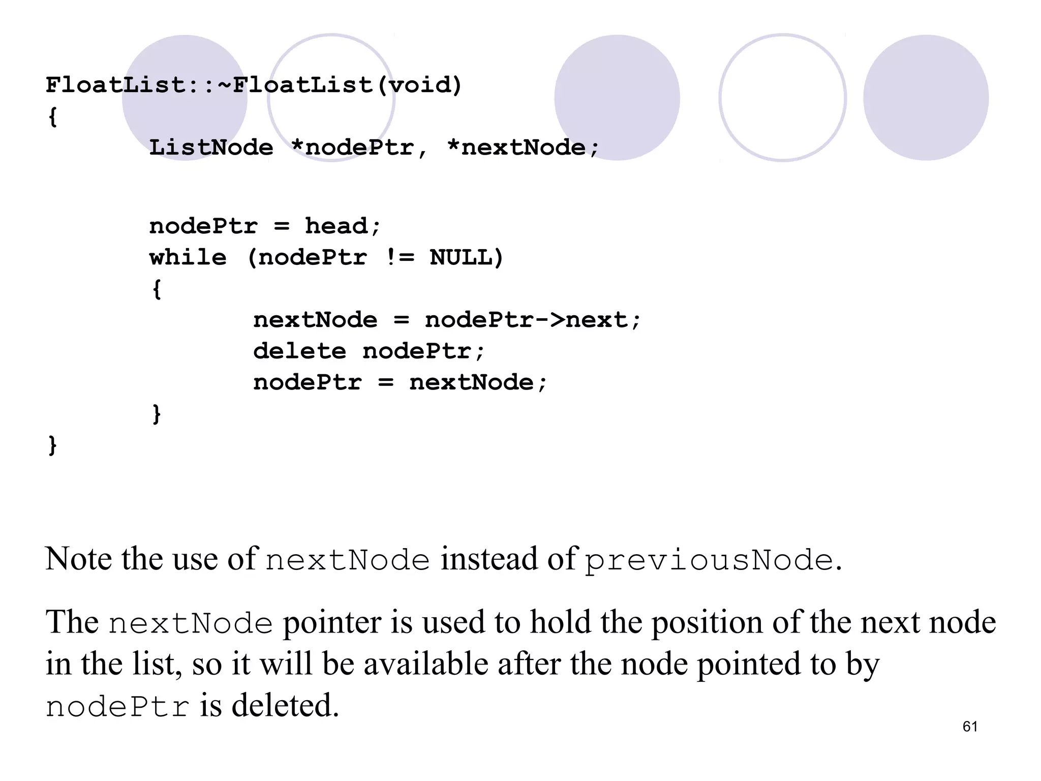 61
FloatList::~FloatList(void)
{
ListNode *nodePtr, *nextNode;
nodePtr = head;
while (nodePtr != NULL)
{
nextNode = nodePtr->next;
delete nodePtr;
nodePtr = nextNode;
}
}
Note the use of nextNode instead of previousNode.
The nextNode pointer is used to hold the position of the next node
in the list, so it will be available after the node pointed to by
nodePtr is deleted.
 