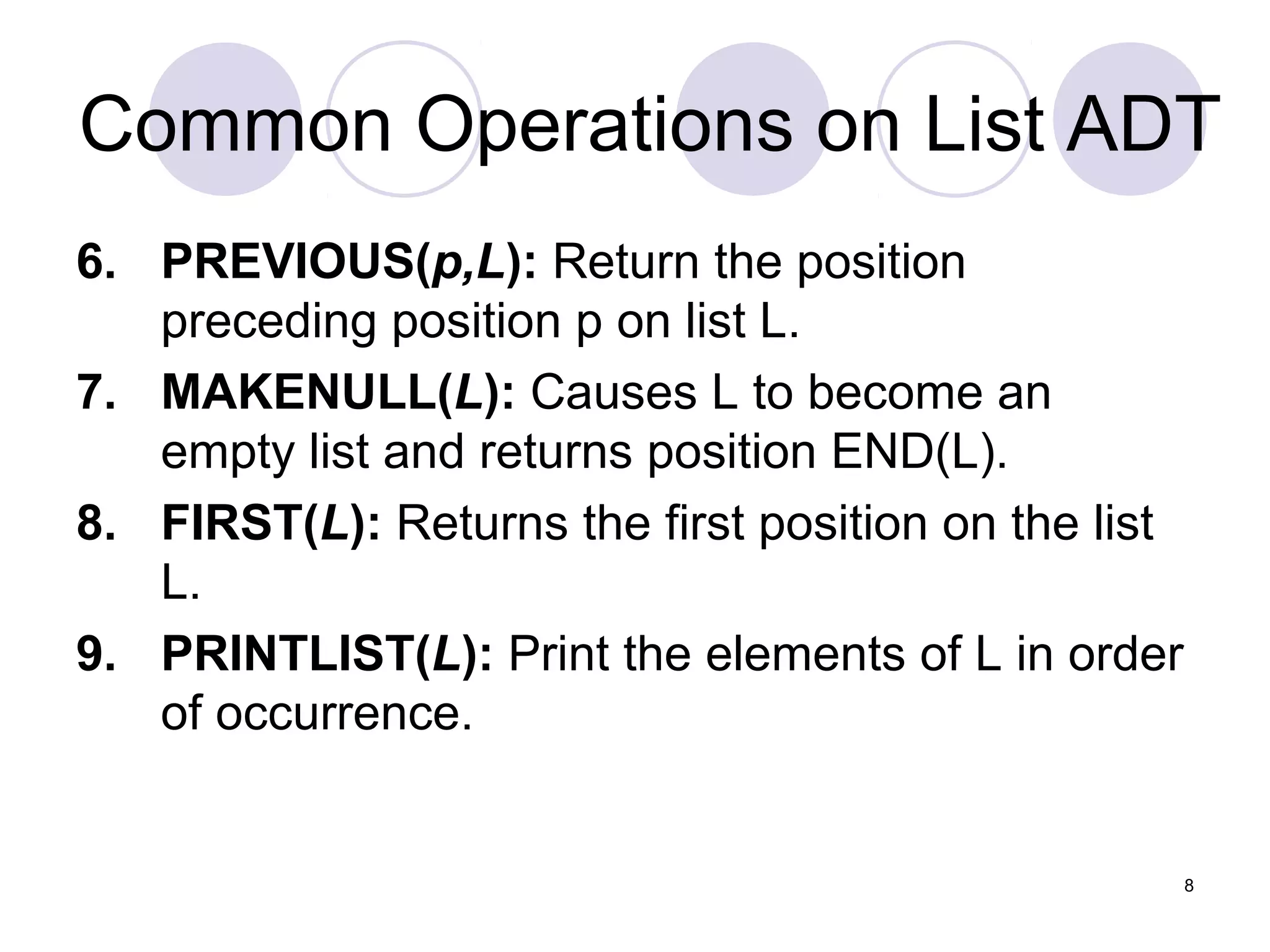8
Common Operations on List ADT
6. PREVIOUS(p,L): Return the position
preceding position p on list L.
7. MAKENULL(L): Causes L to become an
empty list and returns position END(L).
8. FIRST(L): Returns the first position on the list
L.
9. PRINTLIST(L): Print the elements of L in order
of occurrence.
 