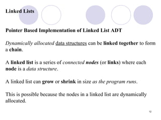12
Linked Lists
Pointer Based Implementation of Linked List ADT
Dynamically allocated data structures can be linked together to form
a chain.
A linked list is a series of connected nodes (or links) where each
node is a data structure.
A linked list can grow or shrink in size as the program runs.
This is possible because the nodes in a linked list are dynamically
allocated.
 