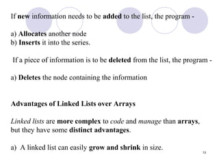 13
If new information needs to be added to the list, the program -
a) Allocates another node
b) Inserts it into the series.
If a piece of information is to be deleted from the list, the program -
a) Deletes the node containing the information
Advantages of Linked Lists over Arrays
Linked lists are more complex to code and manage than arrays,
but they have some distinct advantages.
a) A linked list can easily grow and shrink in size.
 