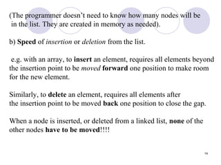 14
(The programmer doesn’t need to know how many nodes will be
in the list. They are created in memory as needed).
b) Speed of insertion or deletion from the list.
e.g. with an array, to insert an element, requires all elements beyond
the insertion point to be moved forward one position to make room
for the new element.
Similarly, to delete an element, requires all elements after
the insertion point to be moved back one position to close the gap.
When a node is inserted, or deleted from a linked list, none of the
other nodes have to be moved!!!!
 
