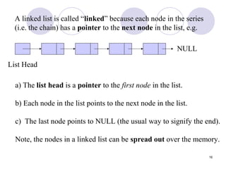 16
A linked list is called “linked” because each node in the series
(i.e. the chain) has a pointer to the next node in the list, e.g.
List Head
NULL
a) The list head is a pointer to the first node in the list.
b) Each node in the list points to the next node in the list.
c) The last node points to NULL (the usual way to signify the end).
Note, the nodes in a linked list can be spread out over the memory.
 