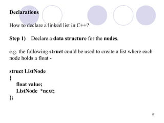 17
Declarations
How to declare a linked list in C++?
Step 1) Declare a data structure for the nodes.
e.g. the following struct could be used to create a list where each
node holds a float -
struct ListNode
{
float value;
ListNode *next;
};
 