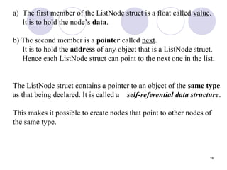 18
a) The first member of the ListNode struct is a float called value.
It is to hold the node’s data.
b) The second member is a pointer called next.
It is to hold the address of any object that is a ListNode struct.
Hence each ListNode struct can point to the next one in the list.
The ListNode struct contains a pointer to an object of the same type
as that being declared. It is called a self-referential data structure.
This makes it possible to create nodes that point to other nodes of
the same type.
 
