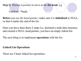 19
Step 2) Declare a pointer to serve as the list head, e.g
ListNode *head;
Before you use the head pointer, make sure it is initialized to NULL,
so that it marks the end of the list.
Once you have done these 2 steps (i.e. declared a node data structure,
and created a NULL head pointer, you have an empty linked list.
The next thing is to implement operations with the list.
Linked List Operations
There are 5 basic linked list operations -
 