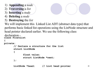 20
1) Appending a node
2) Traversing a list
3) Inserting a node
4) Deleting a node
5) Destroying the list
We will implement this Linked List ADT (abstract data type) that
performs basic linked list operations using the ListNode structure and
head pointer declared earlier. We use the following class
declaration -
class FloatList
{
private:
// Declare a structure for the list
struct ListNode
{
float value;
struct ListNode *next;
};
ListNode *head; // List head pointer
 