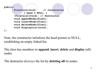 21
public:
FloatList(void) // Constructor
{ head = NULL; }
~FloatList(void); // Destructor
void appendNode(float);
void insertNode(float);
void deleteNode(float);
void displayList(void);
};
Note, the constructor initializes the head pointer to NULL,
establishing an empty linked list.
The class has members to append, insert, delete and display (all)
nodes.
The destructor destroys the list by deleting all its nodes.
 