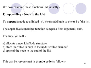 22
We now examine these functions individually -
1) Appending a Node to the List
To append a node to a linked list, means adding it to the end of the list.
The appendNode member function accepts a float argument, num.
The function will -
a) allocate a new ListNode structure
b) store the value in num in the node’s value member
c) append the node to the end of the list
This can be represented in pseudo code as follows-
 