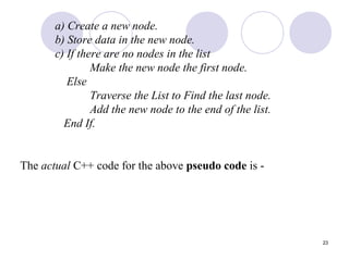 23
a) Create a new node.
b) Store data in the new node.
c) If there are no nodes in the list
Make the new node the first node.
Else
Traverse the List to Find the last node.
Add the new node to the end of the list.
End If.
The actual C++ code for the above pseudo code is -
 