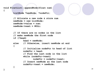 24
void FloatList::appendNode(float num)
{
ListNode *newNode, *nodePtr;
// Allocate a new node & store num
newNode = new ListNode;
newNode->value = num;
newNode->next = NULL;
// If there are no nodes in the list
// make newNode the first node
if (!head)
head = newNode;
else // Otherwise, insert newNode at end
{
// Initialize nodePtr to head of list
nodePtr = head;
// Find the last node in the list
while (nodePtr->next)
nodePtr = nodePtr->next;
// Insert newNode as the last node
nodePtr->next = newNode;
}
}
 