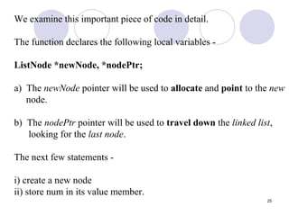 25
We examine this important piece of code in detail.
The function declares the following local variables -
ListNode *newNode, *nodePtr;
a) The newNode pointer will be used to allocate and point to the new
node.
b) The nodePtr pointer will be used to travel down the linked list,
looking for the last node.
The next few statements -
i) create a new node
ii) store num in its value member.
 