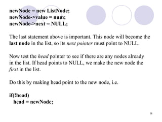 26
newNode = new ListNode;
newNode->value = num;
newNode->next = NULL;
The last statement above is important. This node will become the
last node in the list, so its next pointer must point to NULL.
Now test the head pointer to see if there are any nodes already
in the list. If head points to NULL, we make the new node the
first in the list.
Do this by making head point to the new node, i.e.
if(!head)
head = newNode;
 