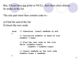 27
But, if head does not point to NULL, then there must already
be nodes in the list.
The else part must then contain code to -
a) Find the end of the list
b) Insert the new node.
else // Otherwise, insert newNode at end
{
// Initialize nodePtr to head of list
nodePtr = head;
// Find the last node in the list
while (nodePtr->next)
nodePtr = nodePtr->next;
// Insert newNode as the last node
nodePtr->next = newNode;
}
 