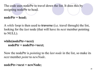 28
The code uses nodePtr to travel down the list. It does this by
assigning nodePtr to head.
nodePtr = head;
A while loop is then used to traverse (i.e. travel through) the list,
looking for the last node (that will have its next member pointing
to NULL).
while(nodePtr->next)
nodePtr = nodePtr->next;
Now the nodePtr is pointing to the last node in the list, so make its
next member point to newNode.
nodePtr->next = newNode;
 
