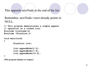 29
This appends newNode at the end of the list.
Remember, newNode->next already points to
NULL.
// This program demonstrates a simple append
// operation on a linked list.
#include <iostream.h>
#include "FloatList.h”
void main(void)
{
FloatList list;
list.appendNode(2.5);
list.appendNode(7.9);
list.appendNode(12.6);
}
(This program displays no output.)
 