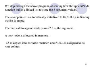 30
We step through the above program, observing how the appendNode
function builds a linked list to store the 3 argument values.
The head pointer is automatically initialized to 0 (NULL), indicating
the list is empty.
The first call to appendNode passes 2.5 as the argument.
A new node is allocated in memory.
2.5 is copied into its value member, and NULL is assigned to its
next pointer.
 