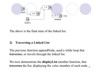 37
The above is the final state of the linked list.
2) Traversing a Linked List
The previous function appendNode, used a while loop that
traverses, or travels through the linked list.
We now demonstrate the displayList member function, that
traverses the list, displaying the value member of each node.
 