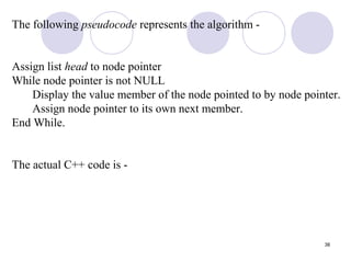 38
The following pseudocode represents the algorithm -
Assign list head to node pointer
While node pointer is not NULL
Display the value member of the node pointed to by node pointer.
Assign node pointer to its own next member.
End While.
The actual C++ code is -
 