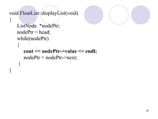 39
void FloatList::displayList(void)
{
ListNode *nodePtr;
nodePtr = head;
while(nodePtr)
{
cout << nodePtr->value << endl;
nodePtr = nodePtr->next;
}
}
 