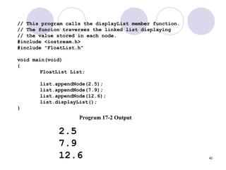 40
// This program calls the displayList member function.
// The funcion traverses the linked list displaying
// the value stored in each node.
#include <iostream.h>
#include "FloatList.h"
void main(void)
{
FloatList List;
list.appendNode(2.5);
list.appendNode(7.9);
list.appendNode(12.6);
list.displayList();
}
Program 17-2 Output
2.5
7.9
12.6
 