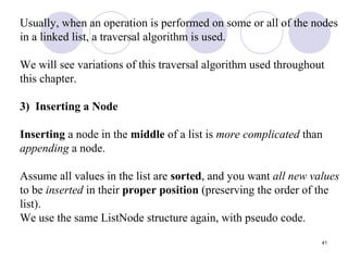 41
Usually, when an operation is performed on some or all of the nodes
in a linked list, a traversal algorithm is used.
We will see variations of this traversal algorithm used throughout
this chapter.
3) Inserting a Node
Inserting a node in the middle of a list is more complicated than
appending a node.
Assume all values in the list are sorted, and you want all new values
to be inserted in their proper position (preserving the order of the
list).
We use the same ListNode structure again, with pseudo code.
 