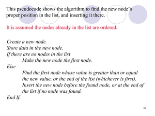 42
This pseudocode shows the algorithm to find the new node’s
proper position in the list, and inserting it there.
It is assumed the nodes already in the list are ordered.
Create a new node.
Store data in the new node.
If there are no nodes in the list
Make the new node the first node.
Else
Find the first node whose value is greater than or equal
the new value, or the end of the list (whichever is first).
Insert the new node before the found node, or at the end of
the list if no node was found.
End If.
 