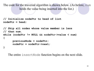43
The code for the traversal algorithm is shown below. (As before, num
holds the value being inserted into the list.)
// Initialize nodePtr to head of list
nodePtr = head;
// Skip all nodes whose value member is less
// than num.
while (nodePtr != NULL && nodePtr->value < num)
{
previousNode = nodePtr;
nodePtr = nodePtr->next;
}
The entire insertNode function begins on the next slide.
 