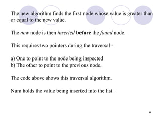 44
The new algorithm finds the first node whose value is greater than
or equal to the new value.
The new node is then inserted before the found node.
This requires two pointers during the traversal -
a) One to point to the node being inspected
b) The other to point to the previous node.
The code above shows this traversal algorithm.
Num holds the value being inserted into the list.
 