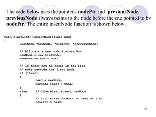 45
void FloatList::insertNode(float num)
{
ListNode *newNode, *nodePtr, *previousNode;
// Allocate a new node & store Num
newNode = new ListNode;
newNode->value = num;
// If there are no nodes in the list
// make newNode the first node
if (!head)
{
head = newNode;
newNode->next = NULL;
}
else // Otherwise, insert newNode.
{
// Initialize nodePtr to head of list
nodePtr = head;
The code below uses the pointers nodePtr and previousNode.
previousNode always points to the node before the one pointed to by
nodePtr. The entire insertNode function is shown below.
 