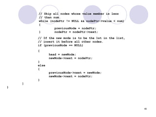 46
// Skip all nodes whose value member is less
// than num.
while (nodePtr != NULL && nodePtr->value < num)
{
previousNode = nodePtr;
} nodePtr = nodePtr->next;
// If the new mode is to be the 1st in the list,
// insert it before all other nodes.
if (previousNode == NULL)
{
head = newNode;
newNode->next = nodePtr;
}
else
{
previousNode->next = newNode;
newNode->next = nodePtr;
}
}
}
 