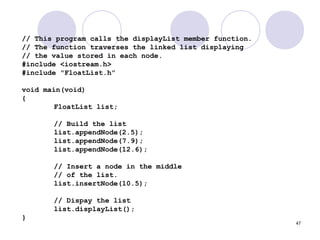 47
// This program calls the displayList member function.
// The function traverses the linked list displaying
// the value stored in each node.
#include <iostream.h>
#include "FloatList.h”
void main(void)
{
FloatList list;
// Build the list
list.appendNode(2.5);
list.appendNode(7.9);
list.appendNode(12.6);
// Insert a node in the middle
// of the list.
list.insertNode(10.5);
// Dispay the list
list.displayList();
}
 