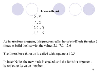 48
Program Output
2.5
7.9
10.5
12.6
As in previous program, this program calls the appendNode function 3
times to build the list with the values 2.5, 7.9, 12.6
The insertNode function is called with argument 10.5
In insertNode, the new node is created, and the function argument
is copied to its value member.
 