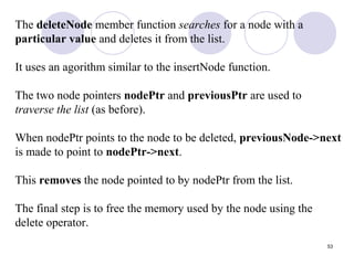 53
The deleteNode member function searches for a node with a
particular value and deletes it from the list.
It uses an agorithm similar to the insertNode function.
The two node pointers nodePtr and previousPtr are used to
traverse the list (as before).
When nodePtr points to the node to be deleted, previousNode->next
is made to point to nodePtr->next.
This removes the node pointed to by nodePtr from the list.
The final step is to free the memory used by the node using the
delete operator.
 