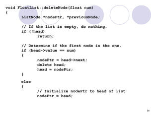 54
void FloatList::deleteNode(float num)
{
ListNode *nodePtr, *previousNode;
// If the list is empty, do nothing.
if (!head)
return;
// Determine if the first node is the one.
if (head->value == num)
{
nodePtr = head->next;
delete head;
head = nodePtr;
}
else
{
// Initialize nodePtr to head of list
nodePtr = head;
 