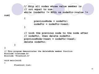 55
// Skip all nodes whose value member is
// not equal to num.
while (nodePtr != NULL && nodePtr->value !=
num)
{
previousNode = nodePtr;
nodePtr = nodePtr->next;
}
// Link the previous node to the node after
// nodePtr, then delete nodePtr.
previousNode->next = nodePtr->next;
delete nodePtr;
}
}
// This program demonstrates the deleteNode member function
#include <iostream.h>
#include "FloatList.h“
void main(void)
{
FloatList list;
 