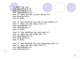 56
// Build the list
list.appendNode(2.5);
list.appendNode(7.9);
list.appendNode(12.6);
cout << "Here are the initial values:n";
list.displayList();
cout << endl;
cout << "Now deleting the node in the middle.n";
cout << "Here are the nodes left.n";
list.deleteNode(7.9);
list.displayList();
cout << endl;
cout << "Now deleting the last node.n";
cout << "Here are the nodes left.n";
list.deleteNode(12.6);
list.displayList();
cout << endl;
cout << "Now deleting the only remaining node.n";
cout << "Here are the nodes left.n";
list.deleteNode(2.5);
list.displayList();
}
 
