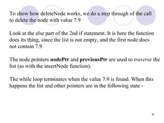 58
To show how deleteNode works, we do a step through of the call
to delete the node with value 7.9
Look at the else part of the 2nd if statement. It is here the function
does its thing, since the list is not empty, and the first node does
not contain 7.9
The node pointers nodePtr and previousPtr are used to traverse the
list (as with the insertNode function).
The while loop terminates when the value 7.9 is found. When this
happens the list and other pointers are in the following state -
 
