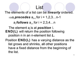 6
List
The elements of a list can be linearly ordered.
⇒ai precedes ai+1 for i = 1,2,3…n-1
ai follows ai-1 for i = 2,3,4…n
The element ai is at position i.
END(L) will return the position following
position n in an n-element list L.
Position END(L) has a varying distance as the
list grows and shrinks, all other positions
have a fixed distance from the beginning of
the list.
 